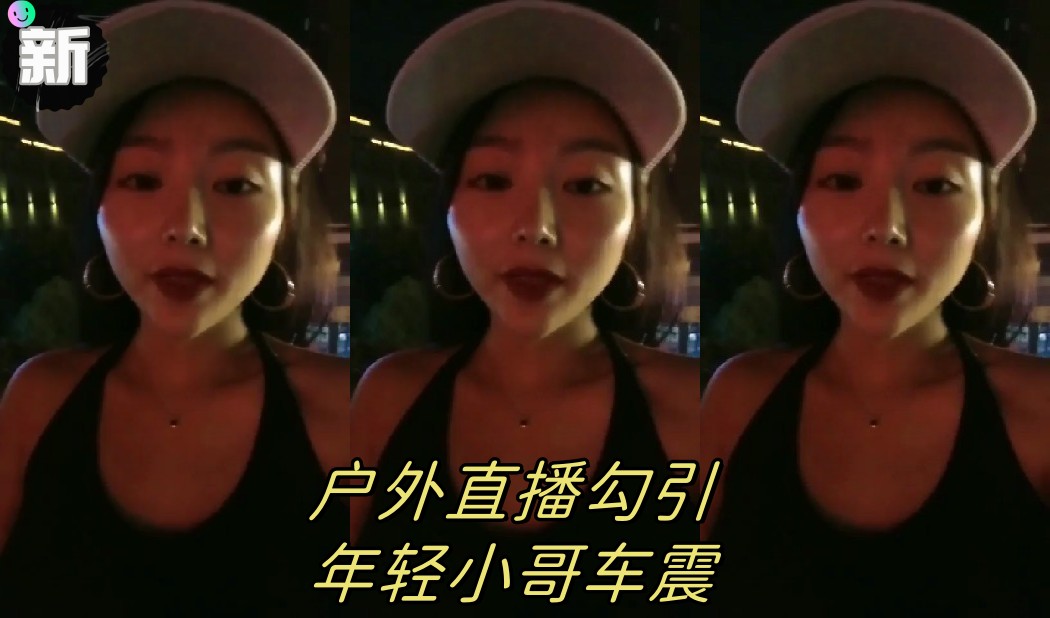 【渣女来袭】户外直播勾引年轻小哥车震