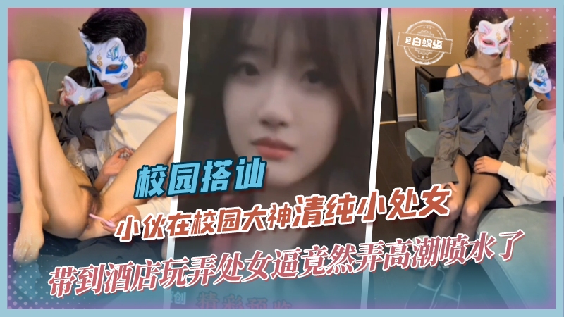 校园搭讪-小伙在校园大神清纯小处女带到酒店玩弄处女逼 竟然弄高潮喷水了